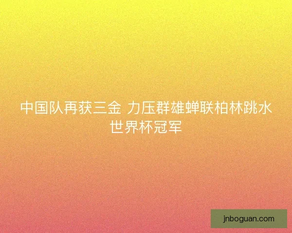 中国队再获三金 力压群雄蝉联柏林跳水世界杯冠军
