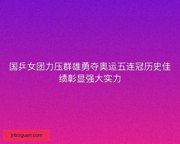 国乒女团力压群雄勇夺奥运五连冠历史佳绩彰显强大实力