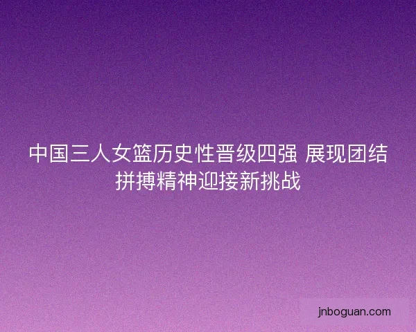 中国三人女篮历史性晋级四强 展现团结拼搏精神迎接新挑战