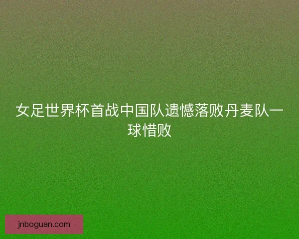 女足世界杯首战中国队遗憾落败丹麦队一球惜败